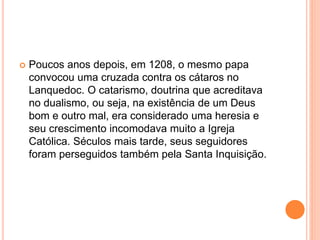  Poucos anos depois, em 1208, o mesmo papa
convocou uma cruzada contra os cátaros no
Lanquedoc. O catarismo, doutrina que acreditava
no dualismo, ou seja, na existência de um Deus
bom e outro mal, era considerado uma heresia e
seu crescimento incomodava muito a Igreja
Católica. Séculos mais tarde, seus seguidores
foram perseguidos também pela Santa Inquisição.
 