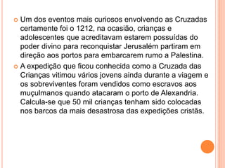  Um dos eventos mais curiosos envolvendo as Cruzadas
certamente foi o 1212, na ocasião, crianças e
adolescentes que acreditavam estarem possuídas do
poder divino para reconquistar Jerusalém partiram em
direção aos portos para embarcarem rumo a Palestina.
 A expedição que ficou conhecida como a Cruzada das
Crianças vitimou vários jovens ainda durante a viagem e
os sobreviventes foram vendidos como escravos aos
muçulmanos quando atacaram o porto de Alexandria.
Calcula-se que 50 mil crianças tenham sido colocadas
nos barcos da mais desastrosa das expedições cristãs.
 