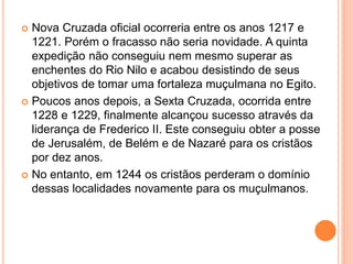  Nova Cruzada oficial ocorreria entre os anos 1217 e
1221. Porém o fracasso não seria novidade. A quinta
expedição não conseguiu nem mesmo superar as
enchentes do Rio Nilo e acabou desistindo de seus
objetivos de tomar uma fortaleza muçulmana no Egito.
 Poucos anos depois, a Sexta Cruzada, ocorrida entre
1228 e 1229, finalmente alcançou sucesso através da
liderança de Frederico II. Este conseguiu obter a posse
de Jerusalém, de Belém e de Nazaré para os cristãos
por dez anos.
 No entanto, em 1244 os cristãos perderam o domínio
dessas localidades novamente para os muçulmanos.
 