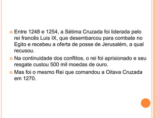  Entre 1248 e 1254, a Sétima Cruzada foi liderada pelo
rei francês Luis IX, que desembarcou para combate no
Egito e recebeu a oferta de posse de Jerusalém, a qual
recusou.
 Na continuidade dos conflitos, o rei foi aprisionado e seu
resgate custou 500 mil moedas de ouro.
 Mas foi o mesmo Rei que comandou a Oitava Cruzada
em 1270.
 