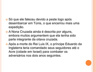  Só que ele faleceu devido a peste logo após
desembarcar em Túnis, o que encerrou mais uma
expedição.
 A Nona Cruzada ainda é descrita por alguns,
embora muitos argumentem que ela tenha sido
parte integrante da oitava cruzada.
 Após a morte do Rei Luis IX, o príncipe Eduardo da
Inglaterra teria comandado seus seguidores até o
Acre (cidade em Israel) para combater os
adversários nos dois anos seguintes.
 