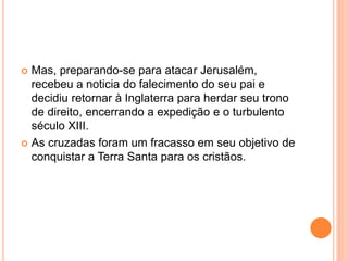  Mas, preparando-se para atacar Jerusalém,
recebeu a noticia do falecimento do seu pai e
decidiu retornar à Inglaterra para herdar seu trono
de direito, encerrando a expedição e o turbulento
século XIII.
 As cruzadas foram um fracasso em seu objetivo de
conquistar a Terra Santa para os cristãos.
 
