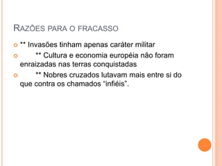 RAZÕES PARA O FRACASSO
 ** Invasões tinham apenas caráter militar
 ** Cultura e economia européia não foram
enraizadas nas terras conquistadas
 ** Nobres cruzados lutavam mais entre si do
que contra os chamados “infiéis”.
 