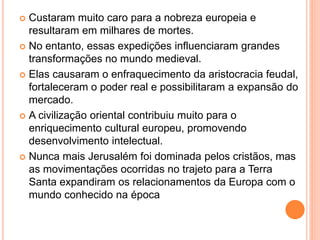  Custaram muito caro para a nobreza europeia e
resultaram em milhares de mortes.
 No entanto, essas expedições influenciaram grandes
transformações no mundo medieval.
 Elas causaram o enfraquecimento da aristocracia feudal,
fortaleceram o poder real e possibilitaram a expansão do
mercado.
 A civilização oriental contribuiu muito para o
enriquecimento cultural europeu, promovendo
desenvolvimento intelectual.
 Nunca mais Jerusalém foi dominada pelos cristãos, mas
as movimentações ocorridas no trajeto para a Terra
Santa expandiram os relacionamentos da Europa com o
mundo conhecido na época
 