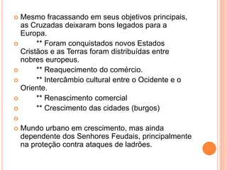  Mesmo fracassando em seus objetivos principais,
as Cruzadas deixaram bons legados para a
Europa.
 ** Foram conquistados novos Estados
Cristãos e as Terras foram distribuídas entre
nobres europeus.
 ** Reaquecimento do comércio.
 ** Intercâmbio cultural entre o Ocidente e o
Oriente.
 ** Renascimento comercial
 ** Crescimento das cidades (burgos)

 Mundo urbano em crescimento, mas ainda
dependente dos Senhores Feudais, principalmente
na proteção contra ataques de ladrões.
 