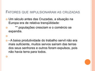FATORES QUE IMPULSIONARAM AS CRUZADAS
 Um século antes das Cruzadas, a situação na
Europa era de relativa tranqüilidade:
 ** populações cresciam e o comércio se
expandia.

 - A baixa produtividade do trabalho servil não era
mais suficiente, muitos servos saíram das terras
dos seus senhores e outros foram expulsos, pois
não havia terra para todos.

 