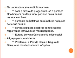  Os nobres também multiplicavam-se.
 ** com o direito de progenitura, só o primeiro
filho homem herdava tudo, por isso havia muitos
nobres sem terra.
 ** aumento de batalhas entre nobres na busca
de terras para si.
 ** servos expulsos e nobres sem terra não
raras vezes tornavam-se marginalizados.
 ** Europa se via próxima a uma crise social
 A Igreja passou a intervir:
 ** Proclamou a Paz de Deus e Trégua de
Deus, mas resultados foram inóspitos
 