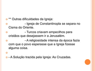  ** Outras dificuldades da Igreja:
 - Igreja de Constantinopla se separa no
Cisma do Oriente.
 - Turcos criavam empecilhos para
cristãos que desejassem ir a Jerusalém.
 - A religiosidade intensa da época fazia
com que o povo esperasse que a Igreja fizesse
alguma coisa.

 - A Solução trazida pela Igreja: As Cruzadas.
 