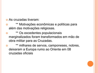  As cruzadas tiveram:
 ** Motivações econômicas e políticas para
além das motivações religiosas.
 ** Os excedentes populacionais
marginalizados foram transformados em mão de
obra militar para as Cruzadas.
 ** milhares de servos, camponeses, nobres,
deixaram a Europa rumo ao Oriente em 08
cruzadas oficiais
 