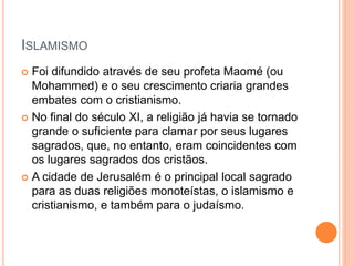 ISLAMISMO
 Foi difundido através de seu profeta Maomé (ou
Mohammed) e o seu crescimento criaria grandes
embates com o cristianismo.
 No final do século XI, a religião já havia se tornado
grande o suficiente para clamar por seus lugares
sagrados, que, no entanto, eram coincidentes com
os lugares sagrados dos cristãos.
 A cidade de Jerusalém é o principal local sagrado
para as duas religiões monoteístas, o islamismo e
cristianismo, e também para o judaísmo.
 