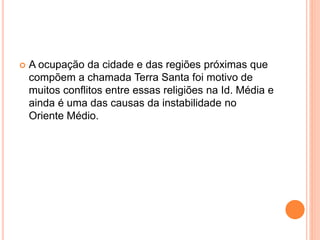  A ocupação da cidade e das regiões próximas que
compõem a chamada Terra Santa foi motivo de
muitos conflitos entre essas religiões na Id. Média e
ainda é uma das causas da instabilidade no
Oriente Médio.
 