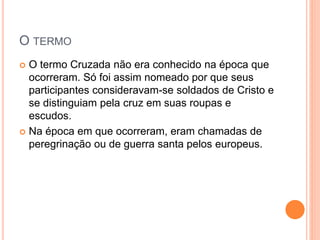O TERMO
 O termo Cruzada não era conhecido na época que
ocorreram. Só foi assim nomeado por que seus
participantes consideravam-se soldados de Cristo e
se distinguiam pela cruz em suas roupas e
escudos.
 Na época em que ocorreram, eram chamadas de
peregrinação ou de guerra santa pelos europeus.
 