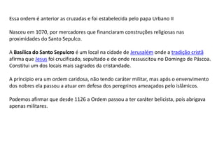 Essa ordem é anterior as cruzadas e foi estabelecida pelo papa Urbano II
Nasceu em 1070, por mercadores que financiaram construções religiosas nas
proximidades do Santo Sepulco.
A Basílica do Santo Sepulcro é um local na cidade de Jerusalém onde a tradição cristã
afirma que Jesus foi crucificado, sepultado e de onde ressuscitou no Domingo de Páscoa.
Constitui um dos locais mais sagrados da cristandade.
A príncipio era um ordem caridosa, não tendo caráter militar, mas após o envenvimento
dos nobres ela passou a atuar em defesa dos peregrinos ameaçados pelo islâmicos.
Podemos afirmar que desde 1126 a Ordem passou a ter caráter belicista, pois abrigava
apenas militares.
 