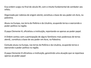 Essa ordem surgiu no final do século XII, com o intuito fundamental de combater aos
infiéis.
Organizada por nobreza de origem alemã, constituiu a base de seu poder em Acre, na
palestina.
Atuou na Europa, nas terra da Polônia e da Lituânia, ocupando terras e exercendo o
poder político na região.
O papa Clemente III, oficializou a instituição, reportando-se apenas ao poder papal.
A Ordem contou com a participação de alguns familiares mais poderosas de terras
alemã., constituiu a base de seu poder em Acre, na Palestina.
Contudo atuou na Europa, nas terras da Polônia e da Lituânia, ocupando terras e
exercendo o poder político na região.
O papa Clemente III oficializou a instituição, garantindo uma atuação que se reportava
apenas ao poder papal
 