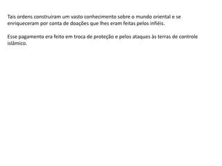 Tais ordens construíram um vasto conhecimento sobre o mundo oriental e se
enriqueceram por conta de doações que lhes eram feitas pelos infiéis.
Esse pagamento era feito em troca de proteção e pelos ataques às terras de controle
islâmico.
 