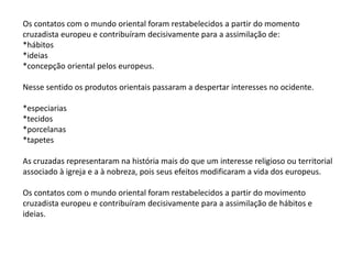 Os contatos com o mundo oriental foram restabelecidos a partir do momento
cruzadista europeu e contribuíram decisivamente para a assimilação de:
*hábitos
*ideias
*concepção oriental pelos europeus.
Nesse sentido os produtos orientais passaram a despertar interesses no ocidente.
*especiarias
*tecidos
*porcelanas
*tapetes
As cruzadas representaram na história mais do que um interesse religioso ou territorial
associado à igreja e a à nobreza, pois seus efeitos modificaram a vida dos europeus.
Os contatos com o mundo oriental foram restabelecidos a partir do movimento
cruzadista europeu e contribuíram decisivamente para a assimilação de hábitos e
ideias.
 