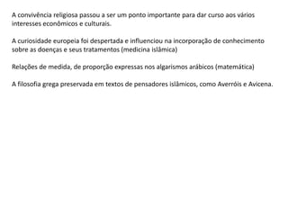 A convivência religiosa passou a ser um ponto importante para dar curso aos vários
interesses econômicos e culturais.
A curiosidade europeia foi despertada e influenciou na incorporação de conhecimento
sobre as doenças e seus tratamentos (medicina islâmica)
Relações de medida, de proporção expressas nos algarismos arábicos (matemática)
A filosofia grega preservada em textos de pensadores islâmicos, como Averróis e Avicena.
 