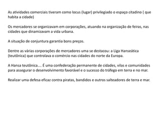 As atividades comerciais tiveram como locus (lugar) privilegiado o espaço citadino ( que
habita a cidade)
Os mercadores se organizavam em corporações, atuando na organização de feiras, nas
cidades que dinamizavam a vida urbana.
A situação de conjuntura garantia bons preços.
Dentre as várias corporações de mercadores uma se destacou: a Liga Hanseática
(teutônica) que controlava o comércio nas cidades do norte da Europa.
A Hansa teutônica.... É uma confederação permanente de cidades, vilas e comunidades
para assegurar o desenvolvimento favorável e o sucesso do tráfego em terra e no mar.
Realizar uma defesa eficaz contra piratas, bandidos e outros salteadores de terra e mar.
 