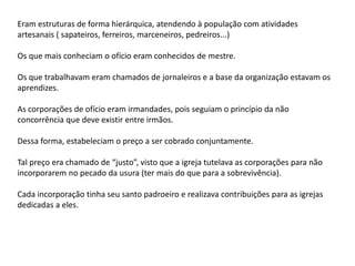 Eram estruturas de forma hierárquica, atendendo à população com atividades
artesanais ( sapateiros, ferreiros, marceneiros, pedreiros...)
Os que mais conheciam o ofício eram conhecidos de mestre.
Os que trabalhavam eram chamados de jornaleiros e a base da organização estavam os
aprendizes.
As corporações de ofício eram irmandades, pois seguiam o princípio da não
concorrência que deve existir entre irmãos.
Dessa forma, estabeleciam o preço a ser cobrado conjuntamente.
Tal preço era chamado de “justo”, visto que a igreja tutelava as corporações para não
incorporarem no pecado da usura (ter mais do que para a sobrevivência).
Cada incorporação tinha seu santo padroeiro e realizava contribuições para as igrejas
dedicadas a eles.
 