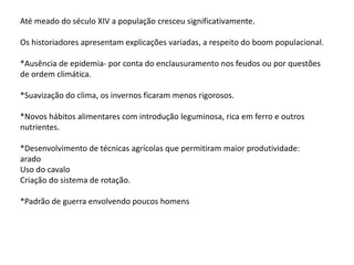 Até meado do século XIV a população cresceu significativamente.
Os historiadores apresentam explicações variadas, a respeito do boom populacional.
*Ausência de epidemia- por conta do enclausuramento nos feudos ou por questões
de ordem climática.
*Suavização do clima, os invernos ficaram menos rigorosos.
*Novos hábitos alimentares com introdução leguminosa, rica em ferro e outros
nutrientes.
*Desenvolvimento de técnicas agrícolas que permitiram maior produtividade:
arado
Uso do cavalo
Criação do sistema de rotação.
*Padrão de guerra envolvendo poucos homens
 