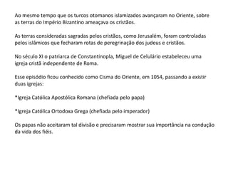 Ao mesmo tempo que os turcos otomanos islamizados avançaram no Oriente, sobre
as terras do Império Bizantino ameaçava os cristãos.
As terras consideradas sagradas pelos cristãos, como Jerusalém, foram controladas
pelos islâmicos que fecharam rotas de peregrinação dos judeus e cristãos.
No século XI o patriarca de Constantinopla, Miguel de Celulário estabeleceu uma
igreja cristã independente de Roma.
Esse episódio ficou conhecido como Cisma do Oriente, em 1054, passando a existir
duas igrejas:
*Igreja Católica Apostólica Romana (chefiada pelo papa)
*Igreja Católica Ortodoxa Grega (chefiada pelo imperador)
Os papas não aceitaram tal divisão e precisaram mostrar sua importância na condução
da vida dos fiéis.
 