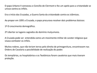 O papa Urbano II convocou o Concílio de Clermont e fez um apelo para a cristandade se
unisse contra os infiéis.
Era o início das Cruzadas, a Guerra Santa da cristandade contra os islâmicos.
Ao propor em 1095 a Cruzada, o papa procurava resolver dois problemas básicos:
1º O crescimento demográfico.
2º Libertar os lugares sagrados do domínio mulçumano.
A Cruzada pode ser entendida como um movimento militar de carater religioso que
visava combater os infiéis.
Muitos nobres, que não teriam terras pelo direito de primogenitura, encontravam nas
Ordens de Cavalaria a possibilidade de realização do poder.
Os templários, os hospitalários e os Teotônicos foram cavaleiros que mais tiveram
proteção.
 