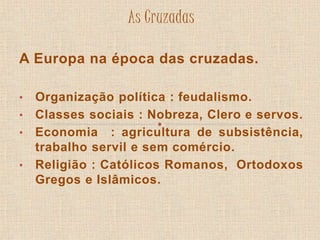 As Cruzadas 
A Europa na época das cruzadas. 
• Organização política : feudalismo. 
• Classes sociais : Nobreza, Clero e servos. 
• Economia : agricultura de subsistência, 
trabalho servil e sem comércio. 
• Religião : Católicos Romanos, Ortodoxos 
Gregos e Islâmicos. 
 