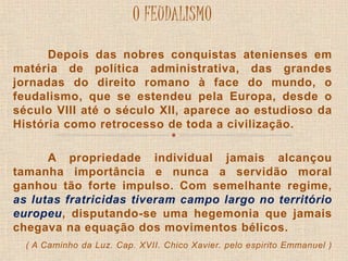 O FEUDALISMO 
Depois das nobres conquistas atenienses em 
matéria de política administrativa, das grandes 
jornadas do direito romano à face do mundo, o 
feudalismo, que se estendeu pela Europa, desde o 
século VIII até o século XII, aparece ao estudioso da 
História como retrocesso de toda a civilização. 
A propriedade individual jamais alcançou 
tamanha importância e nunca a servidão moral 
ganhou tão forte impulso. Com semelhante regime, 
as lutas fratricidas tiveram campo largo no território 
europeu, disputando-se uma hegemonia que jamais 
chegava na equação dos movimentos bélicos. 
( A Caminho da Luz. Cap. XVII. Chico Xavier. pelo espirito Emmanuel ) 
 