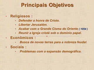 Principais Objetivos 
• Religiosos : 
• Defender a honra de Cristo. 
• Libertar Jerusalém. 
• Acabar com o Grande Cisma do Oriente ( 1054 ) 
• Reunir a Igreja cristã sob o domínio papal. 
• Econômicos : 
• Busca de novas terras para a nobreza feudal. 
• Sociais : 
• Problemas com a expansão demográfica. 
 