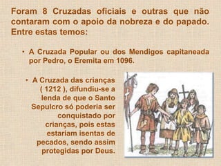 Foram 8 Cruzadas oficiais e outras que não 
contaram com o apoio da nobreza e do papado. 
Entre estas temos: 
• A Cruzada Popular ou dos Mendigos capitaneada 
por Pedro, o Eremita em 1096. 
• A Cruzada das crianças 
( 1212 ), difundiu-se a 
lenda de que o Santo 
Sepulcro só poderia ser 
conquistado por 
crianças, pois estas 
estariam isentas de 
pecados, sendo assim 
protegidas por Deus. 
 