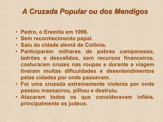A Cruzada Popular ou dos Mendigos 
• Pedro, o Eremita em 1096. 
• Sem reconhecimento papal. 
• Saiu da cidade alemã de Colônia. 
• Participaram milhares de pobres camponeses, 
ladrões e desvalidos, sem recursos financeiros, 
costuraram cruzes nas roupas e durante a viagem 
tiveram muitas dificuldades e desentendimentos 
pelas cidades por onde passavam. 
• Foi uma cruzada extremamente violenta por onde 
passou massacrou, pilhou e destruiu. 
• Atacaram todos os que consideravam infiéis, 
principalmente os judeus. 
 