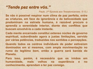 “Tende paz entre vós.” 
Paulo. (1ª Epístola aos Tessalonicenses, 5:13.) 
Se não é possível respirar num clima de paz perfeita, entre 
as criaturas, em face da ignorância e da belicosidade que 
predominam na estrada humana, é razoável procure o 
aprendiz a serenidade interior, diante dos conflitos que 
buscam envolvê-lo a cada instante. 
Cada mente encarnada constitui extenso núcleo de governo 
espiritual, subordinado agora a justas limitações, servido 
por várias potências, traduzidas nos sentidos e percepções. 
Quando todos os centros individuais de poder estiverem 
dominados em si mesmos, com ampla movimentação no 
rumo do legitimo bem, então a guerra será banida do 
Planeta. 
Para isso, porém, é necessário que os irmãos em 
humanidade, mais velhos na experiência e no 
conhecimento, aprendam a ter paz consigo. 
. 
 