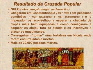 Resultado da Cruzada Popular 
• NULO ( não conseguiu chegar em Jerusalém ) 
• Chegaram em Constantinopla ( 06 / 1096 ) em péssimas 
condições ( mal equipados e mal alimentados ) e o 
imperador os aconselhou a esperar a chegada de 
tropas mais bem equipadas e como começaram a 
saquear os alojou fora da cidade e os incentivou a 
atacar os muçulmanos. 
• Conseguiram “tomar” uma fortaleza em Niceia onde 
foram encurralados e mortos. 
• Mais de 30.000 pessoas mortas. 
 