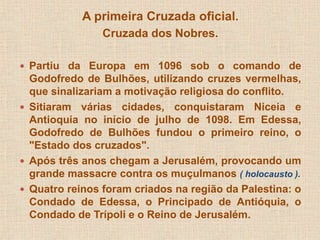 A primeira Cruzada oficial. 
Cruzada dos Nobres. 
 Partiu da Europa em 1096 sob o comando de 
Godofredo de Bulhões, utilizando cruzes vermelhas, 
que sinalizariam a motivação religiosa do conflito. 
 Sitiaram várias cidades, conquistaram Niceia e 
Antioquia no início de julho de 1098. Em Edessa, 
Godofredo de Bulhões fundou o primeiro reino, o 
"Estado dos cruzados". 
 Após três anos chegam a Jerusalém, provocando um 
grande massacre contra os muçulmanos ( holocausto ). 
 Quatro reinos foram criados na região da Palestina: o 
Condado de Edessa, o Principado de Antióquia, o 
Condado de Trípoli e o Reino de Jerusalém. 
 