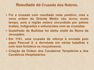 Resultado da Cruzada dos Nobres. 
 Foi a cruzada com resultado mais positivo, mas a 
nova ordem do Oriente Médio não durou muito 
tempo, pois a região estava circundada por países 
árabes, indignados e enfurecidos com as cruzadas. 
 Godofredo de Bulhões foi eleito chefe do Reino de 
Jerusalém. 
 Em 1101, uma cruzada de reforço é enviada pelo 
papa Pascoal II, é derrotada em várias batalhas e 
com isso fortalece os muçulmanos. 
 Criação da Ordem dos Cavaleiros Templários e dos 
Cavaleiros Hospitalários. 
 