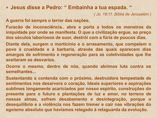  Jesus disse a Pedro: “ Embainha a tua espada. “ 
( Jo. 18:11. Bíblia de Jerusalém ) 
A guerra foi sempre o terror das nações. 
Furacão de inconsciência.. abre a porta a todos os monstros da 
iniquidade por onde se manifesta. O que a civilização ergue, ao preço 
dos séculos laboriosos de suor, destrói com a fúria de poucos dias. 
Diante dela, surgem o morticínio e o arrasamento, que compelem o 
povo à crueldade e à barbaria, através das quais aparecem dias 
amargos de sofrimento e regeneração para as coletividades que lhe 
aceitaram os desvarios. 
Ocorre o mesmo, dentro de nós, quando abrimos luta contra os 
semelhantes... 
Sustentando a contenda com o próximo, destruidora tempestade de 
sentimentos nos desarvora o coração. Ideais superiores e aspirações 
sublimes longamente acariciados por nosso espírito, construções do 
presente para o futuro e plantações de luz e amor, no terreno de 
nossas almas, sofrem desabamento e desintegração, porque o 
desequilíbrio e a violência nos fazem tremer e cair nas vibrações do 
egoísmo absoluto que havíamos relegado à retaguarda da evolução. 
 