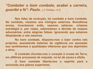“Combater o bom combate, acabei a carreira, 
guardei a fé”- Paulo. ( II Timóteo, 4:7) 
Nas lides da evolução, há combate e bom combate. 
No combate, visamos aos inimigos externos. Brandimos 
armas, inventamos ardis, usamos astúcias, criamos 
estratégia e, por vezes, saboreamos a derrota de nossos 
adversários, entre alegrias falsas, ignorando que estamos 
dilapidando a nós mesmos. 
No bom combate, dispomo-nos a lutar contra nós 
próprios, assestando baterias de vigilância em oposição 
aos sentimentos e qualidades inferiores que nos deprimem 
a alma. 
O combate chumba-nos o coração à crosta da Terra, 
em aflitivos processos de reajuste, na lei de causa e efeito. 
O bom combate liberta-nos o espírito para a 
ascensão aos planos superiores. 
 