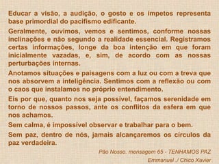 Educar a visão, a audição, o gosto e os ímpetos representa 
base primordial do pacifismo edificante. 
Geralmente, ouvimos, vemos e sentimos, conforme nossas 
inclinações e não segundo a realidade essencial. Registramos 
certas informações, longe da boa intenção em que foram 
inicialmente vazadas, e, sim, de acordo com as nossas 
perturbações internas. 
Anotamos situações e paisagens com a luz ou com a treva que 
nos absorvem a inteligência. Sentimos com a reflexão ou com 
o caos que instalamos no próprio entendimento. 
Eis por que, quanto nos seja possível, façamos serenidade em 
torno de nossos passos, ante os conflitos da esfera em que 
nos achamos. 
Sem calma, é impossível observar e trabalhar para o bem. 
Sem paz, dentro de nós, jamais alcançaremos os círculos da 
paz verdadeira. 
Pão Nosso. mensagem 65 - TENHAMOS PAZ 
Emmanuel ./ Chico Xavier 
 
