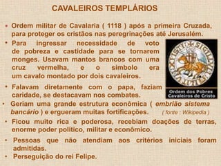 CAVALEIROS TEMPLÁRIOS 
 Ordem militar de Cavalaria ( 1118 ) após a primeira Cruzada, 
para proteger os cristãos nas peregrinações até Jerusalém. 
• Para ingressar necessidade de voto 
de pobreza e castidade para se tornarem 
monges. Usavam mantos brancos com uma 
cruz vermelha, e o símbolo era 
um cavalo montado por dois cavaleiros. 
• Falavam diretamente com o papa, faziam 
caridade, se destacavam nos combates. 
• Geriam uma grande estrutura econômica ( embrião sistema 
bancário ) e ergueram muitas fortificações. ( fonte : Wikipedia ) 
• Ficou muito rica e poderosa, recebiam doações de terras, 
enorme poder político, militar e econômico. 
• Pessoas que não atendiam aos critérios iniciais foram 
admitidas. 
• Perseguição do rei Felipe. 
 