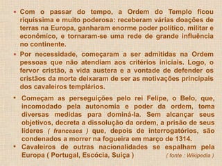  Com o passar do tempo, a Ordem do Templo ficou 
riquíssima e muito poderosa: receberam várias doações de 
terras na Europa, ganharam enorme poder político, militar e 
econômico, e tornaram-se uma rede de grande influência 
no continente. 
 Por necessidade, começaram a ser admitidas na Ordem 
pessoas que não atendiam aos critérios iniciais. Logo, o 
fervor cristão, a vida austera e a vontade de defender os 
cristãos da morte deixaram de ser as motivações principais 
dos cavaleiros templários. 
• Começam as perseguições pelo rei Felipe, o Belo, que, 
incomodado pela autonomia e poder da ordem, toma 
diversas medidas para dominá-la. Sem alcançar seus 
objetivos, decreta a dissolução da ordem, a prisão de seus 
líderes ( franceses ) que, depois de interrogatórios, são 
condenados a morrer na fogueira em março de 1314. 
• Cavaleiros de outras nacionalidades se espalham pela 
Europa ( Portugal, Escócia, Suíça ) ( fonte : Wikipedia ) 
 
