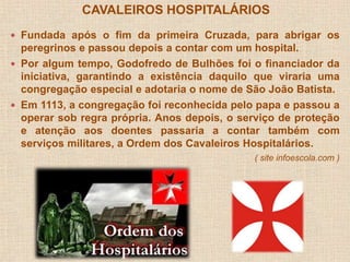 CAVALEIROS HOSPITALÁRIOS 
 Fundada após o fim da primeira Cruzada, para abrigar os 
peregrinos e passou depois a contar com um hospital. 
 Por algum tempo, Godofredo de Bulhões foi o financiador da 
iniciativa, garantindo a existência daquilo que viraria uma 
congregação especial e adotaria o nome de São João Batista. 
 Em 1113, a congregação foi reconhecida pelo papa e passou a 
operar sob regra própria. Anos depois, o serviço de proteção 
e atenção aos doentes passaria a contar também com 
serviços militares, a Ordem dos Cavaleiros Hospitalários. 
( site infoescola.com ) 
 
