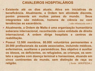 CAVALEIROS HOSPITALÁRIOS 
 Existente até os dias atuais. Ativa em iniciativas de 
beneficência. Atualmente, a Ordem tem atividade discreta, 
porém presente em muitos países do mundo. Seus 
integrantes são médicos, homens de ciência ou com 
tendências ao sacerdócio. ( site infoescola.com ) 
 Atualmente, a Ordem de Malta é uma organização humanitária 
soberana internacional, reconhecida como entidade de direito 
internacional. A ordem dirige hospitais e centros de 
reabilitação. 
 Possui 12.500 membros, 80.000 voluntários permanentes e 
20.000 profissionais da saúde associados, incluindo médicos, 
enfermeiros, auxiliares e paramédicos. Seu objetivo é auxiliar 
os idosos, os deficientes, os refugiados, as crianças, os sem-teto 
e aqueles com doença terminal e hanseniase, atuando em 
cinco continentes do mundo, sem distinção de raça ou 
religião. ( fonte : WIKIPEDIA ) 
 