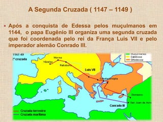 A Segunda Cruzada ( 1147 – 1149 ) 
 Após a conquista de Edessa pelos muçulmanos em 
1144, o papa Eugênio III organiza uma segunda cruzada 
que foi coordenada pelo rei da França Luis VII e pelo 
imperador alemão Conrado III. 
 