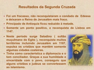 Resultados da Segunda Cruzada 
 Foi um fracasso, não reconquistaram o condado de Edessa 
e deixaram o Reino de Jerusalém mais fraco. 
 Principado de Antioquia ficou reduzido à metade. 
 Somente um ponto positivo, a reconquista de Lisboa em 
1147. 
 Neste período surge Saladino ( sultão 
muçulmano do Egito ), reconquista muitos 
territórios incluindo Jerusalém em 1187, 
expulsa os cristãos que mantém somente 
algumas cidades costeiras. 
 Tinha como característica a diplomacia e o 
tom conciliador. Graças a sua humildade e 
sinceridade com o povo, conseguiu que 
alguns cristãos e judeus se convertessem 
ao islamismo. 
 