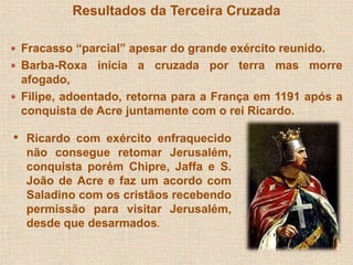 Resultados da Terceira Cruzada 
 Fracasso “parcial” apesar do grande exército reunido. 
 Barba-Roxa inicia a cruzada por terra mas morre 
afogado, 
 Filipe, adoentado, retorna para a França em 1191 após a 
conquista de Acre juntamente com o rei Ricardo. 
• Ricardo com exército enfraquecido 
não consegue retomar Jerusalém, 
conquista porém Chipre, Jaffa e S. 
João de Acre e faz um acordo com 
Saladino com os cristãos recebendo 
permissão para visitar Jerusalém, 
desde que desarmados. 
 