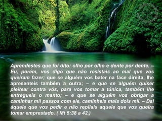 Aprendestes que foi dito: olho por olho e dente por dente. – 
Eu, porém, vos digo que não resistais ao mal que vos 
queiram fazer; que se alguém vos bater na face direita, lhe 
apresenteis também a outra; – e que se alguém quiser 
pleitear contra vós, para vos tomar a túnica, também lhe 
entregueis o manto; – e que se alguém vos obrigar a 
caminhar mil passos com ele, caminheis mais dois mil. – Dai 
àquele que vos pedir e não repilais aquele que vos queira 
tomar emprestado. ( Mt 5:38 a 42.) 
 