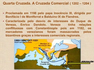 Quarta Cruzada. A Cruzada Comercial ( 1202 – 1204 ) 
 Proclamada em 1198 pelo papa Inocêncio III, dirigida por 
Bonifácio I de Montferrat e Balduíno IX de Flandres. 
 Caracterizada pelo desvio de interesses do Duque de 
Veneza, Enrico Dandolo. Veneza tinha relações 
conflituosas com Constantinopla pois em 1182, os 
mercadores venezianos foram massacrados pelos 
bizantinos graças a interesses comerciais regionais. 
JERUSALÉM 
 