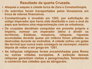 Resultado da quarta Cruzada. 
 Ataques e saques a cidade turca de Zara e Constantinopla. 
 Os exércitos foram transportados pelos Venezianos em 
troca de valores financeiros. 
 Constantinopla é invadida em 1203, por solicitação do 
antigo Imperador que havia sido destituído e com o aval do 
papa que tentava uma reaproximação com os ortodoxos. 
 Os cruzados decidiram conquistar em proveito próprio o 
império, nomear um imperador latino e dividir os 
territórios. Estátuas, mosaicos, relíquias, riquezas 
acumuladas durante quase um milênio foram pilhadas ou 
destruídas durante os incêndios. A cidade sofreu um golpe 
tão terrível que nunca mais conseguiu se recompor, mesmo 
depois de voltar a ser grega em 1261. 
 As relíquias religiosas foram encaminhadas para Roma 
ou outras cidades européias. A exibição dessas 
relíquias garantiam visitas e peregrinações, fomentando 
o comércio das cidades que as abrigavam. 
 