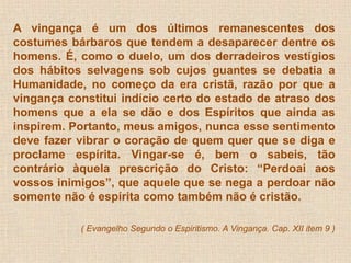 A vingança é um dos últimos remanescentes dos 
costumes bárbaros que tendem a desaparecer dentre os 
homens. É, como o duelo, um dos derradeiros vestígios 
dos hábitos selvagens sob cujos guantes se debatia a 
Humanidade, no começo da era cristã, razão por que a 
vingança constitui indício certo do estado de atraso dos 
homens que a ela se dão e dos Espíritos que ainda as 
inspirem. Portanto, meus amigos, nunca esse sentimento 
deve fazer vibrar o coração de quem quer que se diga e 
proclame espírita. Vingar-se é, bem o sabeis, tão 
contrário àquela prescrição do Cristo: “Perdoai aos 
vossos inimigos”, que aquele que se nega a perdoar não 
somente não é espírita como também não é cristão. 
( Evangelho Segundo o Espiritismo. A Vingança. Cap. XII item 9 ) 
 