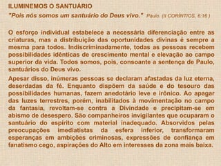 ILUMINEMOS O SANTUÁRIO 
"Pois nós somos um santuário do Deus vivo." Paulo. (II CORÍNTIOS, 6:16 ) 
O esforço individual estabelece a necessária diferenciação entre as 
criaturas, mas a distribuição das oportunidades divinas é sempre a 
mesma para todos. Indiscriminadamente, todas as pessoas recebem 
possibilidades idênticas de crescimento mental e elevação ao campo 
superior da vida. Todos somos, pois, consoante a sentença de Paulo, 
santuários do Deus vivo. 
Apesar disso, inúmeras pessoas se declaram afastadas da luz eterna, 
deserdadas da fé. Enquanto dispõem da saúde e do tesouro das 
possibilidades humanas, fazem anedotário leve e irônico. Ao apagar 
das luzes terrestres, porém, inabilitados à movimentação no campo 
da fantasia, revoltam-se contra a Divindade e precipitam-se em 
abismo de desespero. São companheiros invigilantes que ocuparam o 
santuário do espírito com material inadequado. Absorvidos pelas 
preocupações imediatistas da esfera inferior, transformaram 
esperanças em ambições criminosas, expressões de confiança em 
fanatismo cego, aspirações do Alto em interesses da zona mais baixa. 
 